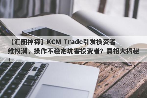 【汇圈神探】KCM Trade引发投资者维权潮，操作不稳定坑害投资者？真相大揭秘！-第1张图片-要懂汇