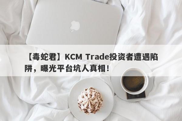 【毒蛇君】KCM Trade投资者遭遇陷阱，曝光平台坑人真相！-第1张图片-要懂汇