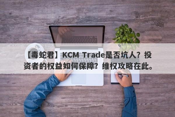 【毒蛇君】KCM Trade是否坑人？投资者的权益如何保障？维权攻略在此。-第1张图片-要懂汇