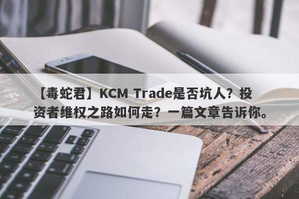 【毒蛇君】KCM Trade是否坑人？投资者维权之路如何走？一篇文章告诉你。-第1张图片-要懂汇