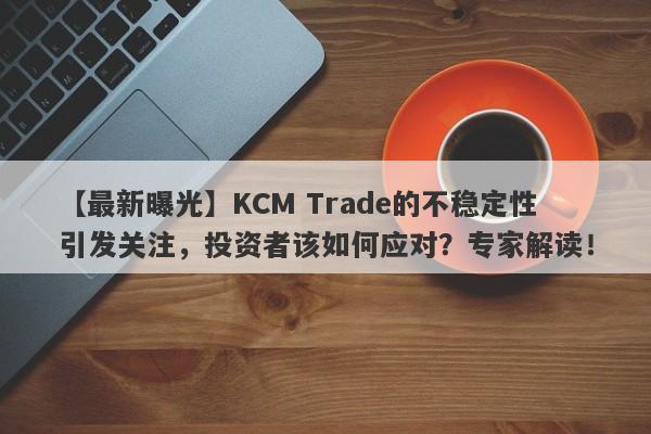 【最新曝光】KCM Trade的不稳定性引发关注，投资者该如何应对？专家解读！-第1张图片-要懂汇