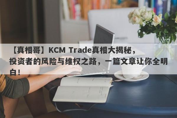 【真相哥】KCM Trade真相大揭秘，投资者的风险与维权之路，一篇文章让你全明白！-第1张图片-要懂汇