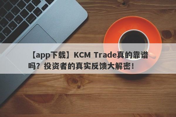 【app下载】KCM Trade真的靠谱吗？投资者的真实反馈大解密！-第1张图片-要懂汇