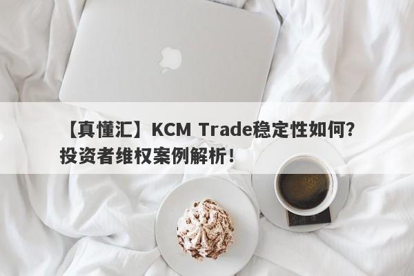 【真懂汇】KCM Trade稳定性如何？投资者维权案例解析！-第1张图片-要懂汇