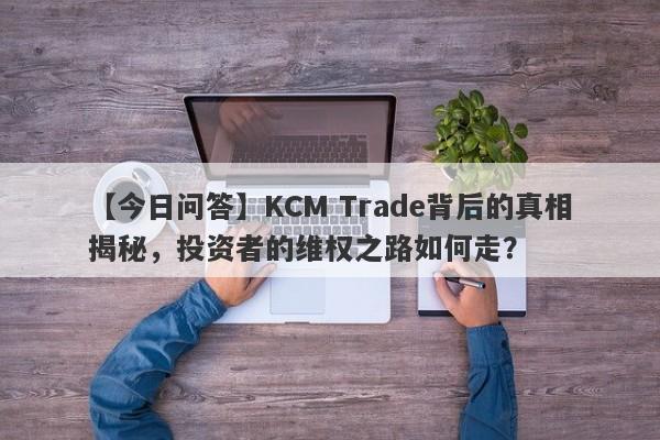 【今日问答】KCM Trade背后的真相揭秘，投资者的维权之路如何走？-第1张图片-要懂汇