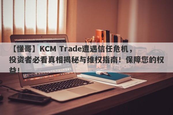 【懂哥】KCM Trade遭遇信任危机，投资者必看真相揭秘与维权指南！保障您的权益！-第1张图片-要懂汇