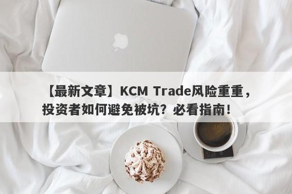 【最新文章】KCM Trade风险重重，投资者如何避免被坑？必看指南！-第1张图片-要懂汇