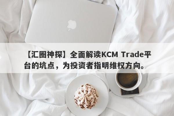 【汇圈神探】全面解读KCM Trade平台的坑点，为投资者指明维权方向。-第1张图片-要懂汇