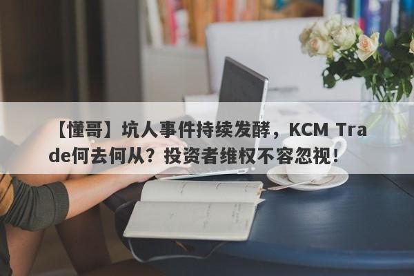 【懂哥】坑人事件持续发酵，KCM Trade何去何从？投资者维权不容忽视！-第1张图片-要懂汇