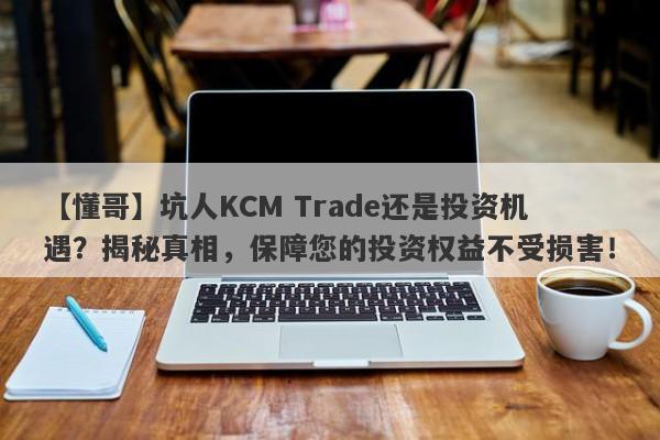 【懂哥】坑人KCM Trade还是投资机遇？揭秘真相，保障您的投资权益不受损害！-第1张图片-要懂汇