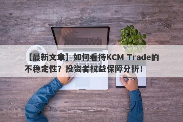 【最新文章】如何看待KCM Trade的不稳定性？投资者权益保障分析！-第1张图片-要懂汇