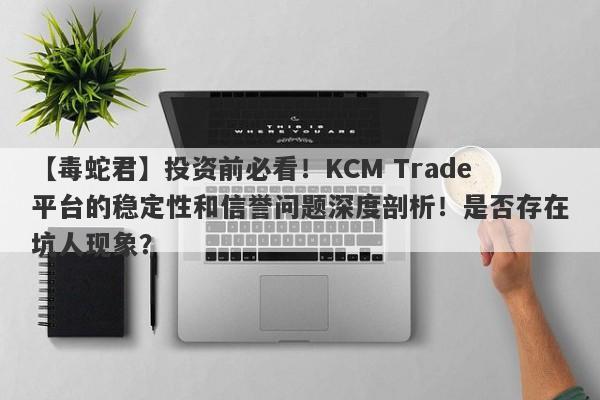 【毒蛇君】投资前必看！KCM Trade平台的稳定性和信誉问题深度剖析！是否存在坑人现象？-第1张图片-要懂汇