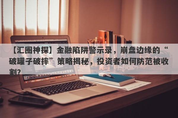 【汇圈神探】金融陷阱警示录，崩盘边缘的“破罐子破摔”策略揭秘，投资者如何防范被收割？-第1张图片-要懂汇