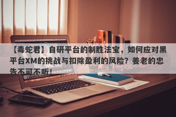 【毒蛇君】自研平台的制胜法宝，如何应对黑平台XM的挑战与扣除盈利的风险？姜老的忠告不可不听！-第1张图片-要懂汇