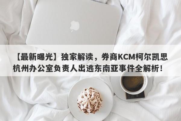 【最新曝光】独家解读，券商KCM柯尔凯思杭州办公室负责人出逃东南亚事件全解析！-第1张图片-要懂汇