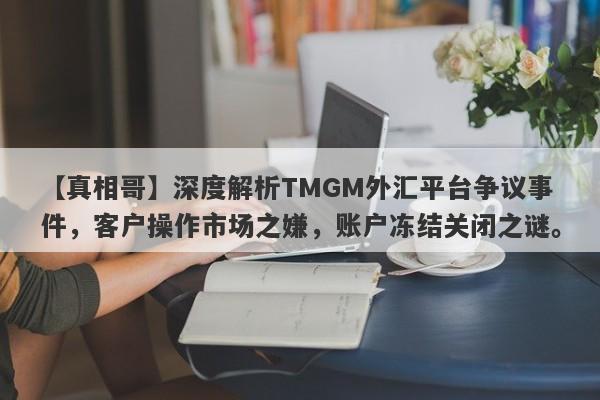 【真相哥】深度解析TMGM外汇平台争议事件，客户操作市场之嫌，账户冻结关闭之谜。-第1张图片-要懂汇