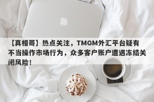 【真相哥】热点关注，TMGM外汇平台疑有不当操作市场行为，众多客户账户遭遇冻结关闭风险！-第1张图片-要懂汇