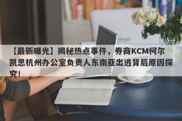 【最新曝光】揭秘热点事件，券商KCM柯尔凯思杭州办公室负责人东南亚出逃背后原因探究！-第1张图片-要懂汇