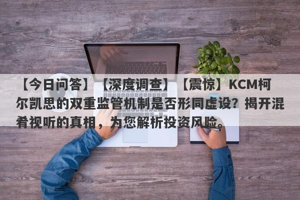 【今日问答】【深度调查】【震惊】KCM柯尔凯思的双重监管机制是否形同虚设？揭开混肴视听的真相，为您解析投资风险。-第1张图片-要懂汇