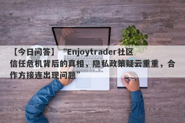 【今日问答】“Enjoytrader社区信任危机背后的真相，隐私政策疑云重重，合作方接连出现问题”-第1张图片-要懂汇