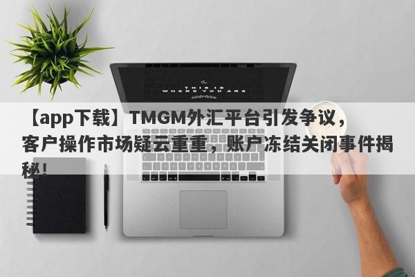 【app下载】TMGM外汇平台引发争议，客户操作市场疑云重重，账户冻结关闭事件揭秘！-第1张图片-要懂汇