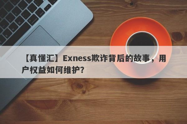 【真懂汇】Exness欺诈背后的故事，用户权益如何维护？-第1张图片-要懂汇