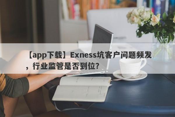 【app下载】Exness坑客户问题频发，行业监管是否到位？-第1张图片-要懂汇