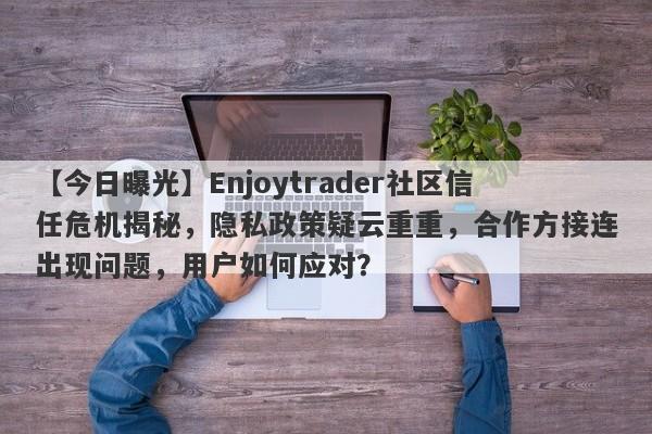 【今日曝光】Enjoytrader社区信任危机揭秘，隐私政策疑云重重，合作方接连出现问题，用户如何应对？-第1张图片-要懂汇