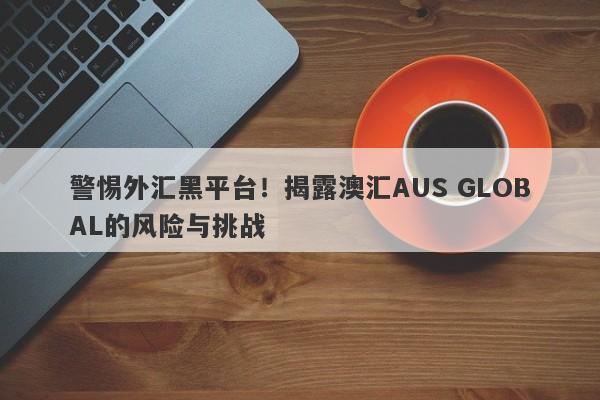 警惕外汇黑平台！揭露澳汇AUS GLOBAL的风险与挑战-第1张图片-要懂汇