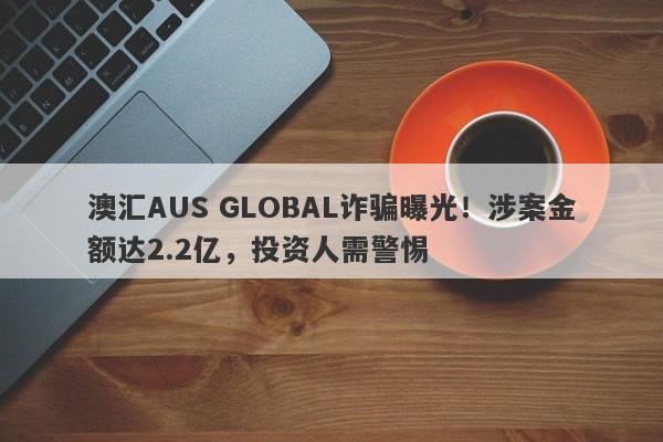 澳汇AUS GLOBAL诈骗曝光！涉案金额达2.2亿，投资人需警惕-第1张图片-要懂汇