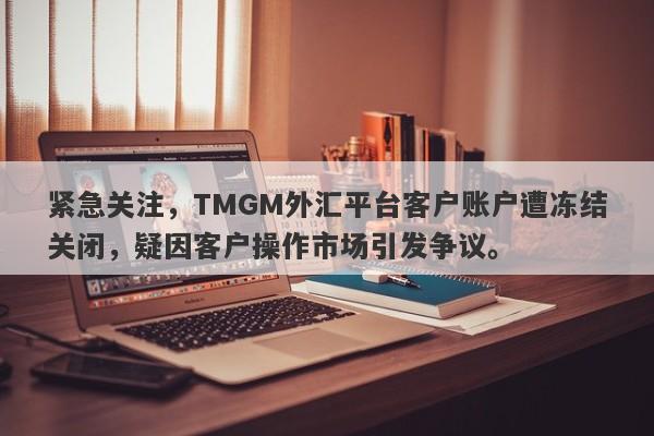 紧急关注，TMGM外汇平台客户账户遭冻结关闭，疑因客户操作市场引发争议。-第1张图片-要懂汇