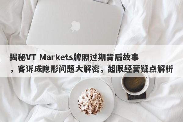 揭秘VT Markets牌照过期背后故事，客诉成隐形问题大解密，超限经营疑点解析-第1张图片-要懂汇