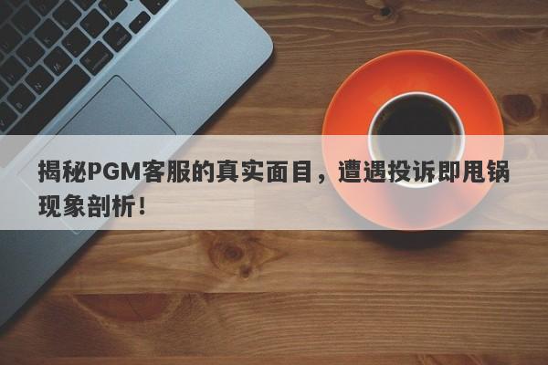 揭秘PGM客服的真实面目，遭遇投诉即甩锅现象剖析！-第1张图片-要懂汇