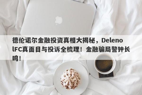 德伦诺尔金融投资真相大揭秘，DelenolFC真面目与投诉全梳理！金融骗局警钟长鸣！-第1张图片-要懂汇