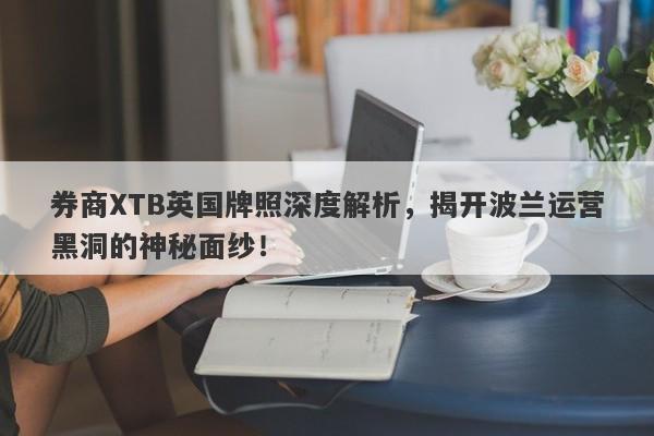 券商XTB英国牌照深度解析，揭开波兰运营黑洞的神秘面纱！-第1张图片-要懂汇