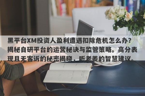 黑平台XM投资人盈利遭遇扣除危机怎么办？揭秘自研平台的运营秘诀与监管策略。高分表现且无客诉的秘密揭晓，听老姜的智慧建议。-第1张图片-要懂汇