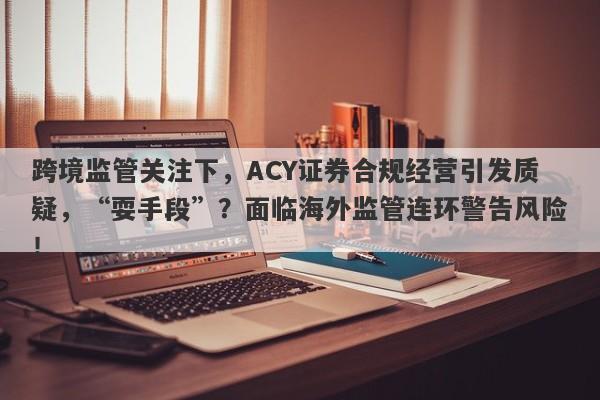 跨境监管关注下，ACY证券合规经营引发质疑，“耍手段”？面临海外监管连环警告风险！-第1张图片-要懂汇