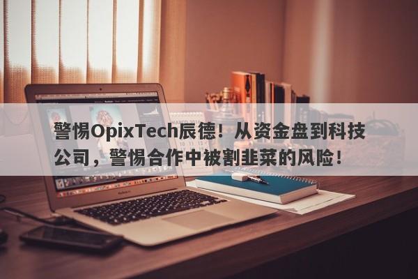 警惕OpixTech辰德！从资金盘到科技公司，警惕合作中被割韭菜的风险！-第1张图片-要懂汇