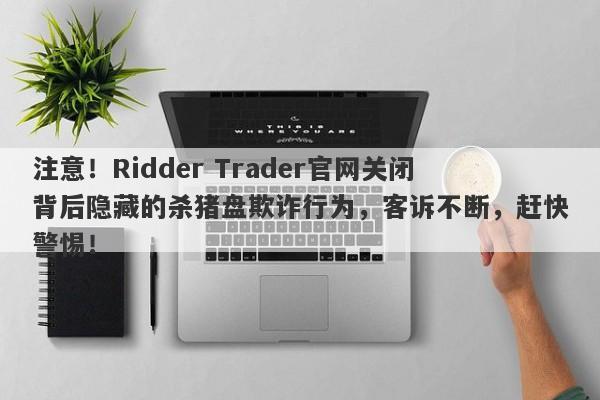 注意！Ridder Trader官网关闭背后隐藏的杀猪盘欺诈行为，客诉不断，赶快警惕！-第1张图片-要懂汇