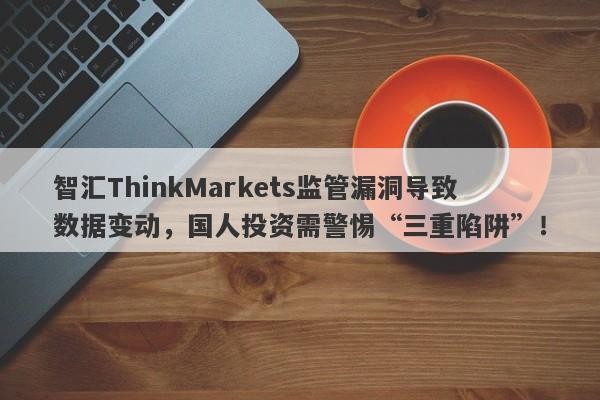 智汇ThinkMarkets监管漏洞导致数据变动，国人投资需警惕“三重陷阱”！-第1张图片-要懂汇