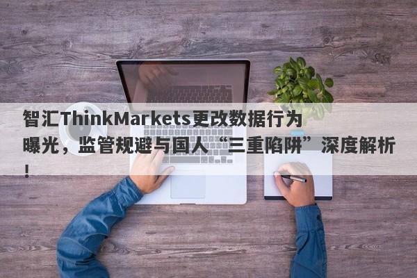 智汇ThinkMarkets更改数据行为曝光，监管规避与国人“三重陷阱”深度解析！-第1张图片-要懂汇