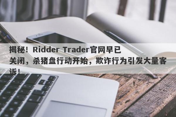 揭秘！Ridder Trader官网早已关闭，杀猪盘行动开始，欺诈行为引发大量客诉！-第1张图片-要懂汇