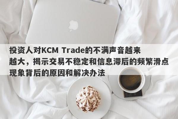 投资人对KCM Trade的不满声音越来越大，揭示交易不稳定和信息滞后的频繁滑点现象背后的原因和解决办法-第1张图片-要懂汇