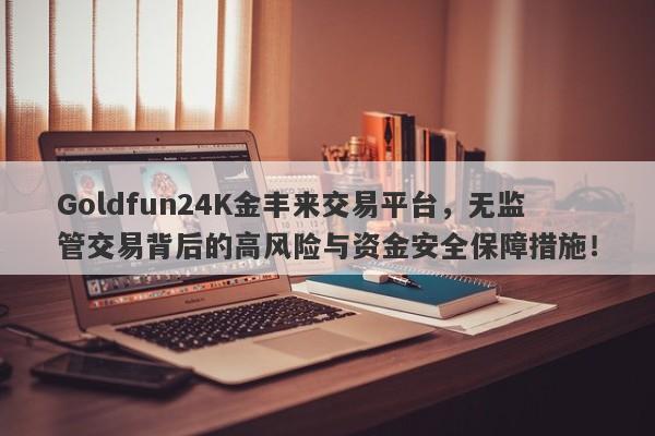 Goldfun24K金丰来交易平台，无监管交易背后的高风险与资金安全保障措施！-第1张图片-要懂汇