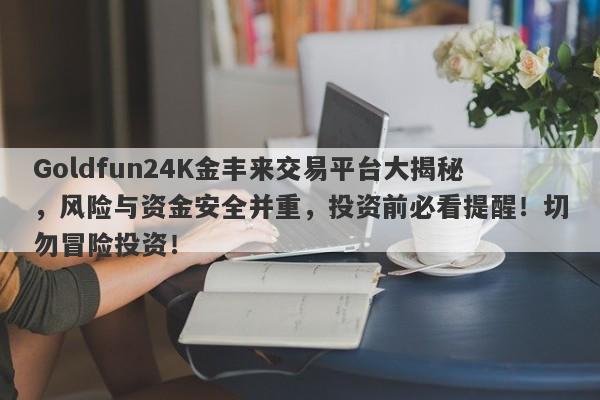 Goldfun24K金丰来交易平台大揭秘，风险与资金安全并重，投资前必看提醒！切勿冒险投资！-第1张图片-要懂汇