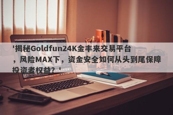 '揭秘Goldfun24K金丰来交易平台，风险MAX下，资金安全如何从头到尾保障投资者权益？'-第1张图片-要懂汇