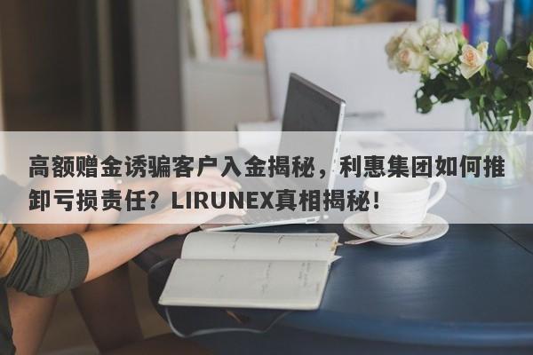 高额赠金诱骗客户入金揭秘，利惠集团如何推卸亏损责任？LIRUNEX真相揭秘！-第1张图片-要懂汇