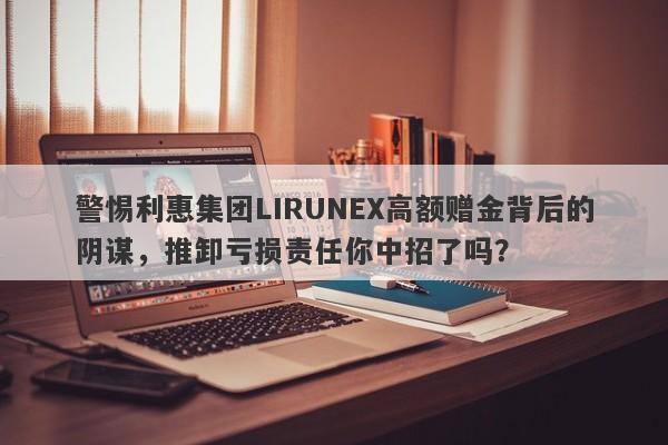 警惕利惠集团LIRUNEX高额赠金背后的阴谋，推卸亏损责任你中招了吗？-第1张图片-要懂汇