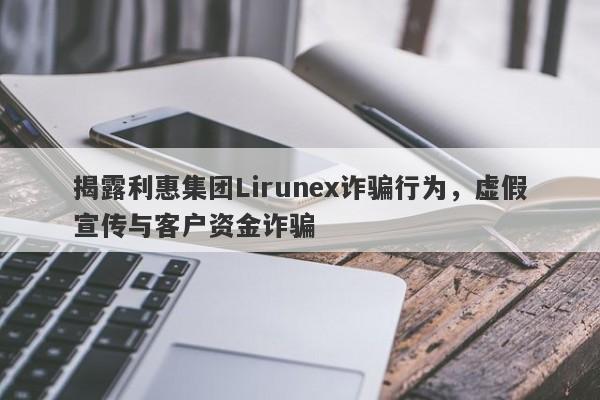 揭露利惠集团Lirunex诈骗行为，虚假宣传与客户资金诈骗-第1张图片-要懂汇