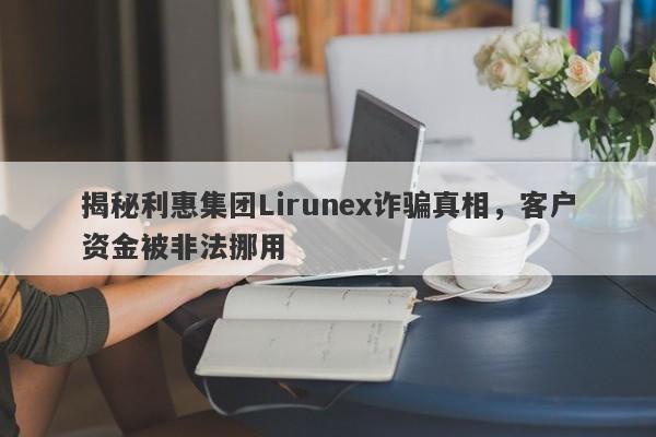 揭秘利惠集团Lirunex诈骗真相，客户资金被非法挪用-第1张图片-要懂汇